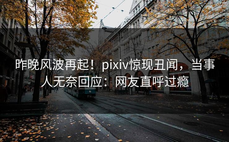 昨晚风波再起！pixiv惊现丑闻，当事人无奈回应：网友直呼过瘾