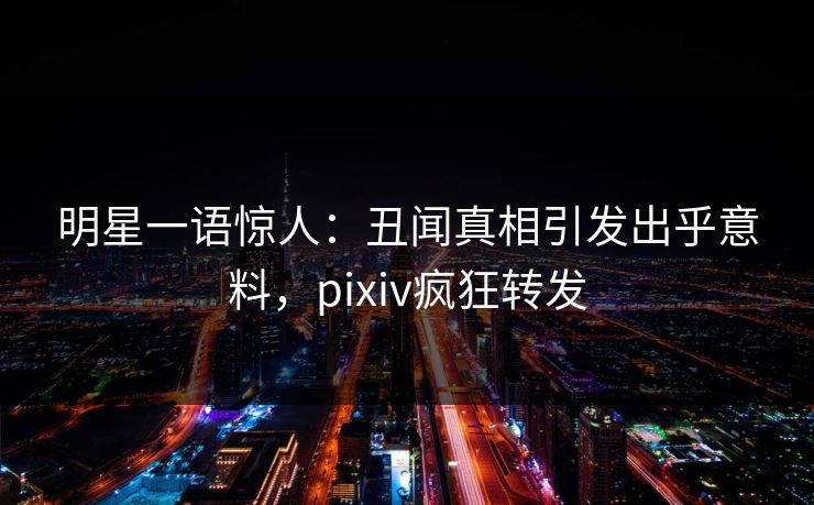 明星一语惊人：丑闻真相引发出乎意料，pixiv疯狂转发
