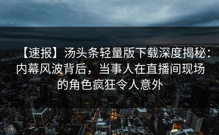 【速报】汤头条轻量版下载深度揭秘：内幕风波背后，当事人在直播间现场的角色疯狂令人意外