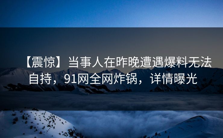 【震惊】当事人在昨晚遭遇爆料无法自持，91网全网炸锅，详情曝光