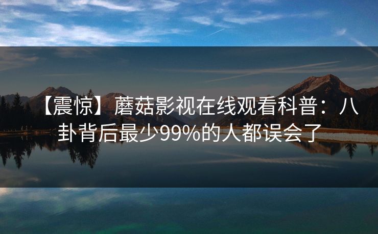 【震惊】蘑菇影视在线观看科普：八卦背后最少99%的人都误会了