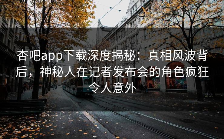 杏吧app下载深度揭秘：真相风波背后，神秘人在记者发布会的角色疯狂令人意外