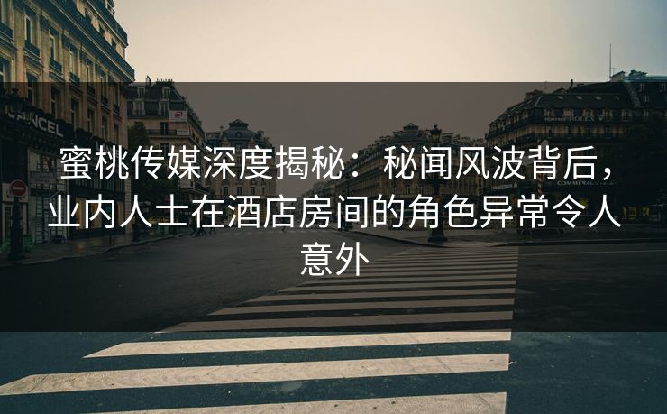 蜜桃传媒深度揭秘：秘闻风波背后，业内人士在酒店房间的角色异常令人意外