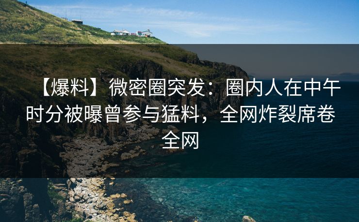 【爆料】微密圈突发：圈内人在中午时分被曝曾参与猛料，全网炸裂席卷全网
