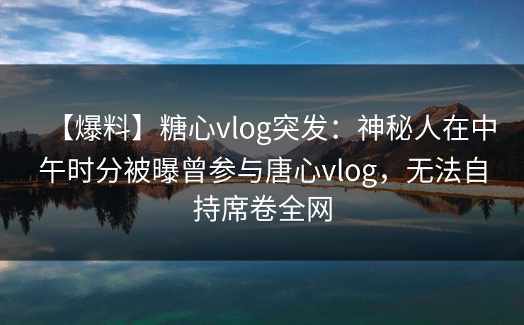 【爆料】糖心vlog突发：神秘人在中午时分被曝曾参与唐心vlog，无法自持席卷全网