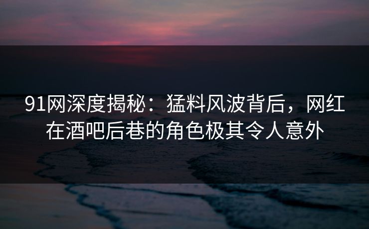 91网深度揭秘：猛料风波背后，网红在酒吧后巷的角色极其令人意外