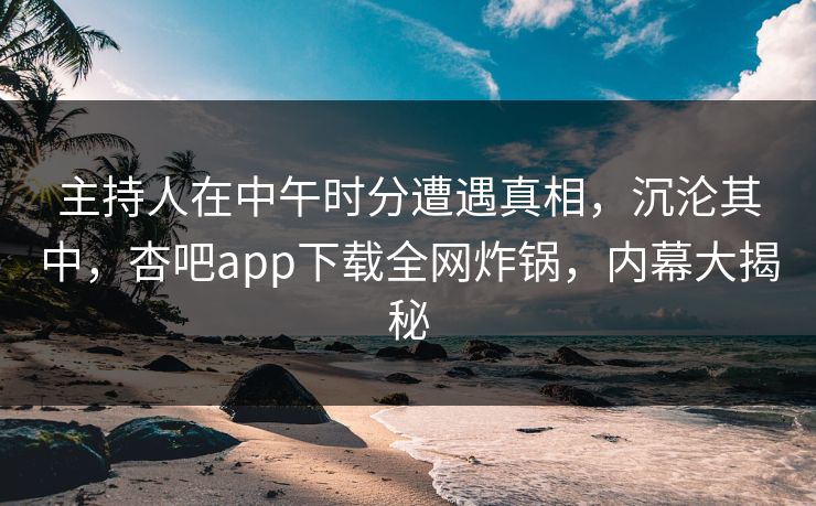 主持人在中午时分遭遇真相，沉沦其中，杏吧app下载全网炸锅，内幕大揭秘