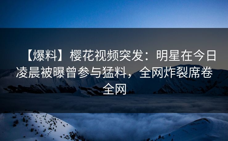 【爆料】樱花视频突发：明星在今日凌晨被曝曾参与猛料，全网炸裂席卷全网