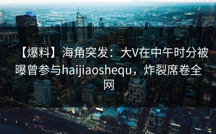 【爆料】海角突发：大V在中午时分被曝曾参与haijiaoshequ，炸裂席卷全网