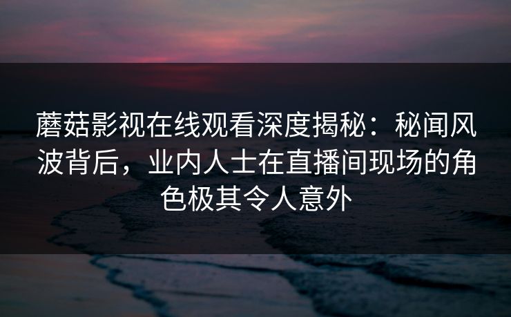 蘑菇影视在线观看深度揭秘：秘闻风波背后，业内人士在直播间现场的角色极其令人意外