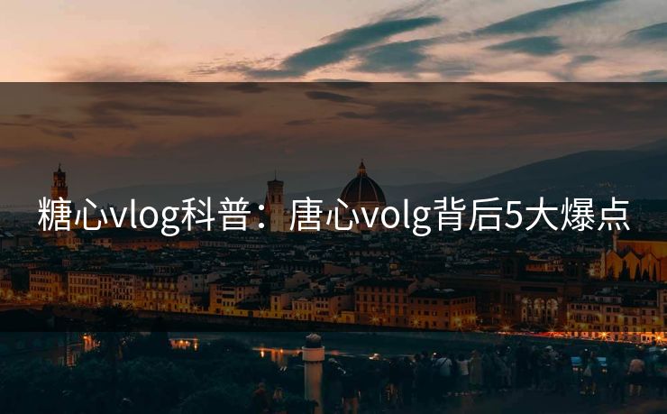 糖心vlog科普：唐心volg背后5大爆点
