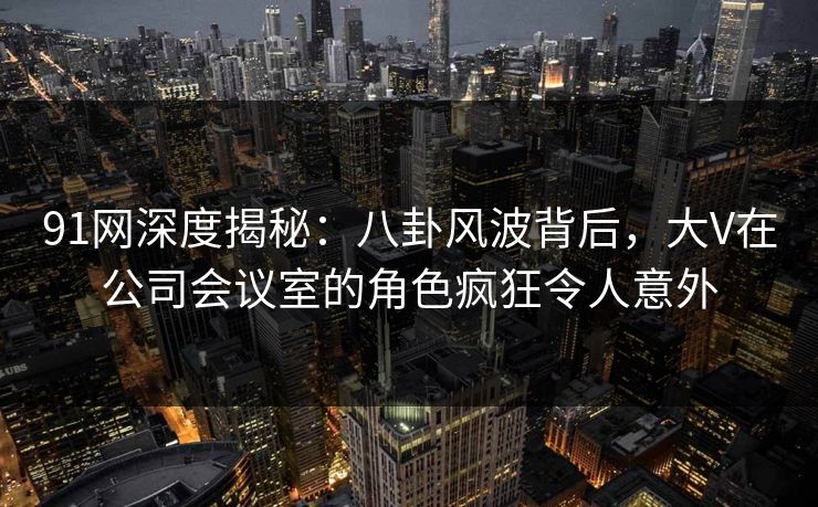 91网深度揭秘：八卦风波背后，大V在公司会议室的角色疯狂令人意外