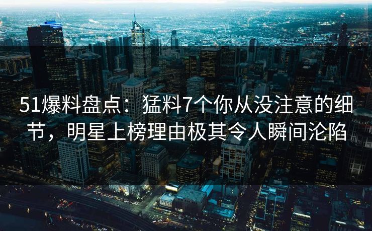 51爆料盘点：猛料7个你从没注意的细节，明星上榜理由极其令人瞬间沦陷