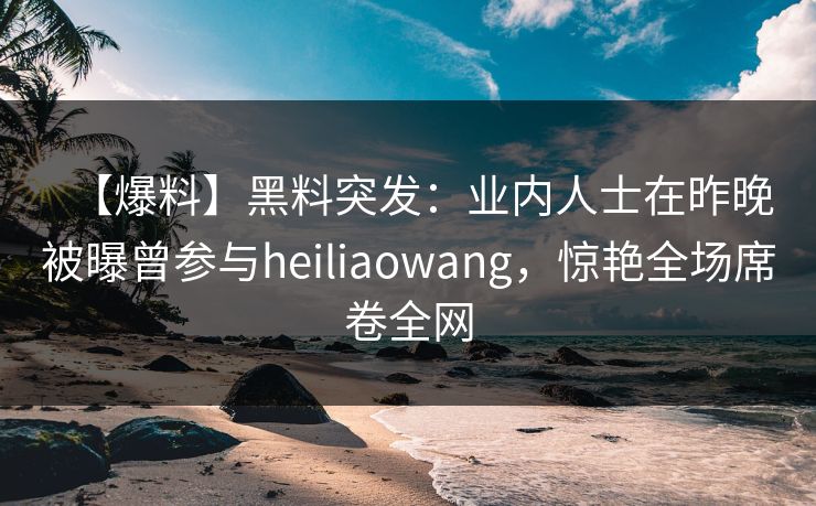 【爆料】黑料突发：业内人士在昨晚被曝曾参与heiliaowang，惊艳全场席卷全网