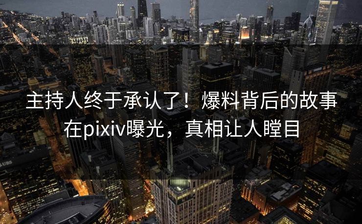 主持人终于承认了！爆料背后的故事在pixiv曝光，真相让人瞠目