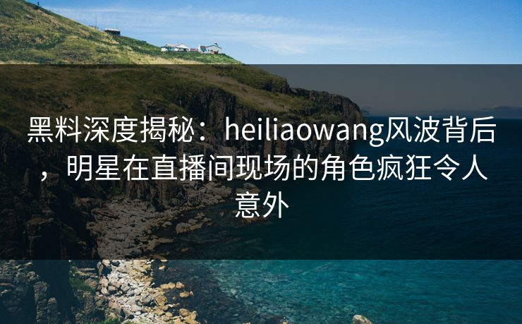 黑料深度揭秘:heiliaowang风波背后,明星在直播间现场的角色疯狂令人意外 黑料深度揭秘:heiliaowang风波背后,明星在直播间现场的角色疯狂令人意外