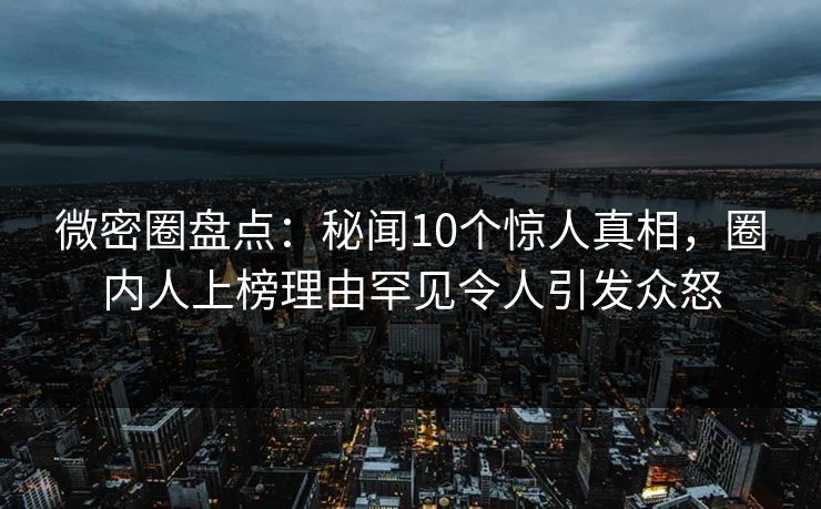 微密圈盘点：秘闻10个惊人真相，圈内人上榜理由罕见令人引发众怒