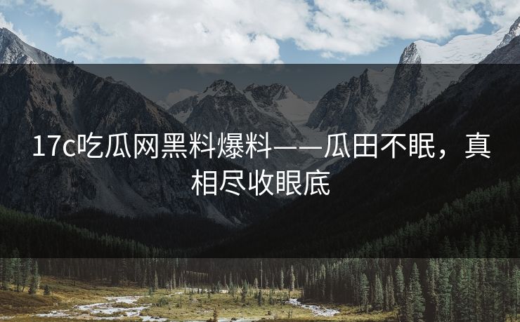 17c吃瓜网黑料爆料——瓜田不眠，真相尽收眼底