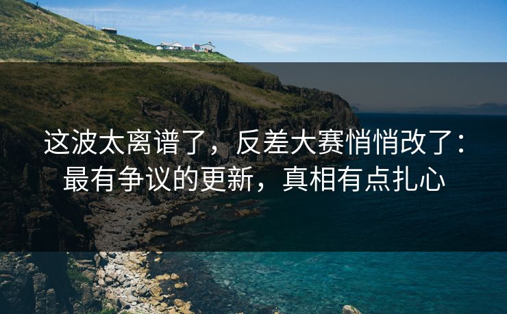 这波太离谱了，反差大赛悄悄改了：最有争议的更新，真相有点扎心