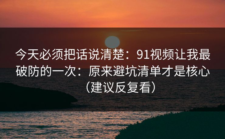 今天必须把话说清楚：91视频让我最破防的一次：原来避坑清单才是核心（建议反复看）