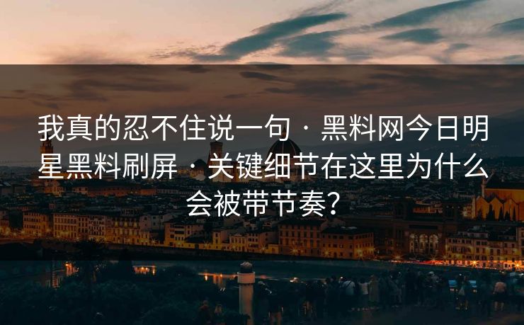 我真的忍不住说一句 · 黑料网今日明星黑料刷屏 · 关键细节在这里为什么会被带节奏？