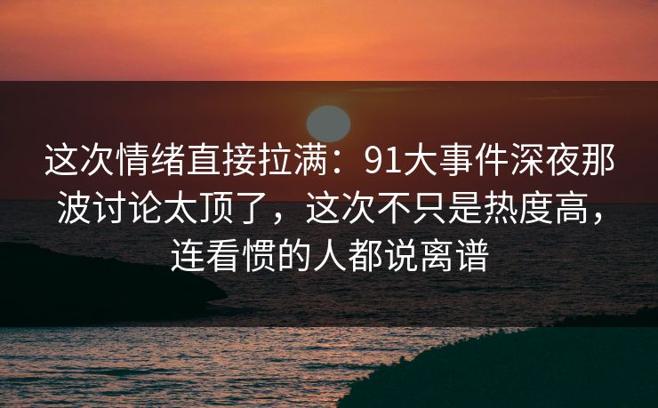 这次情绪直接拉满:91大事件深夜那波讨论太顶了,这次不只是热度高,连看惯的人都说离谱 这次情绪直接拉满:91大事件深夜那波讨论太顶了,这次不只是热度高,连看惯的人都说离谱