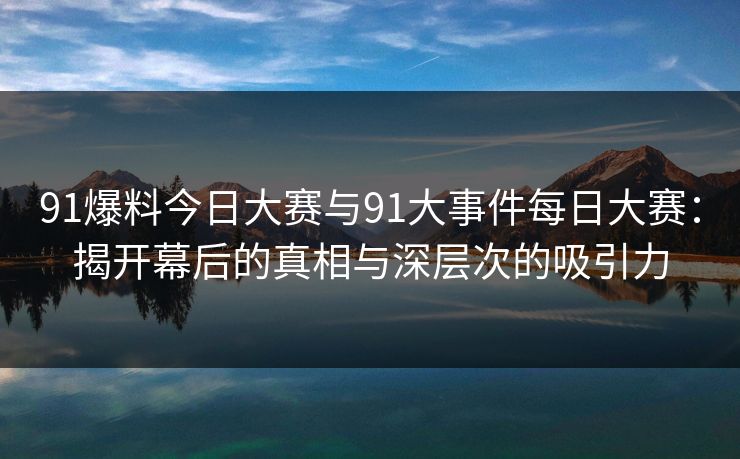 91爆料今日大赛与91大事件每日大赛:揭开幕后的真相与深层次的吸引力 91爆料今日大赛与91大事件每日大赛:揭开幕后的真相与深层次的吸引力